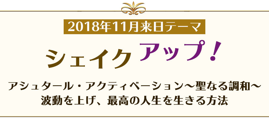 2018年11月来日テーマ
シェイク アップ！
アシュタール・アクティベーション~聖なる調和~
波動を上げ、最高の人生を生きる方法
