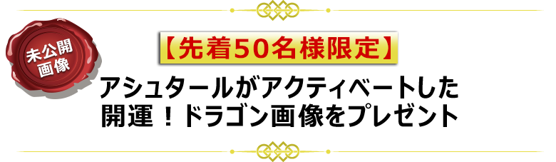 【 先着50名様限定 】
アシュタールがアクティベートした
開運!ドラゴン非公開画像をプレゼント