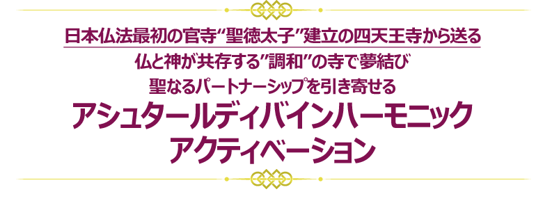 日本仏法最初の官寺“聖徳太子”建立の四天王寺から送る
仏と神が共存する”調和”の寺で夢結び
聖なるパートナーシップを引き寄せる
アシュタールディバインハーモニック
アクティベーション