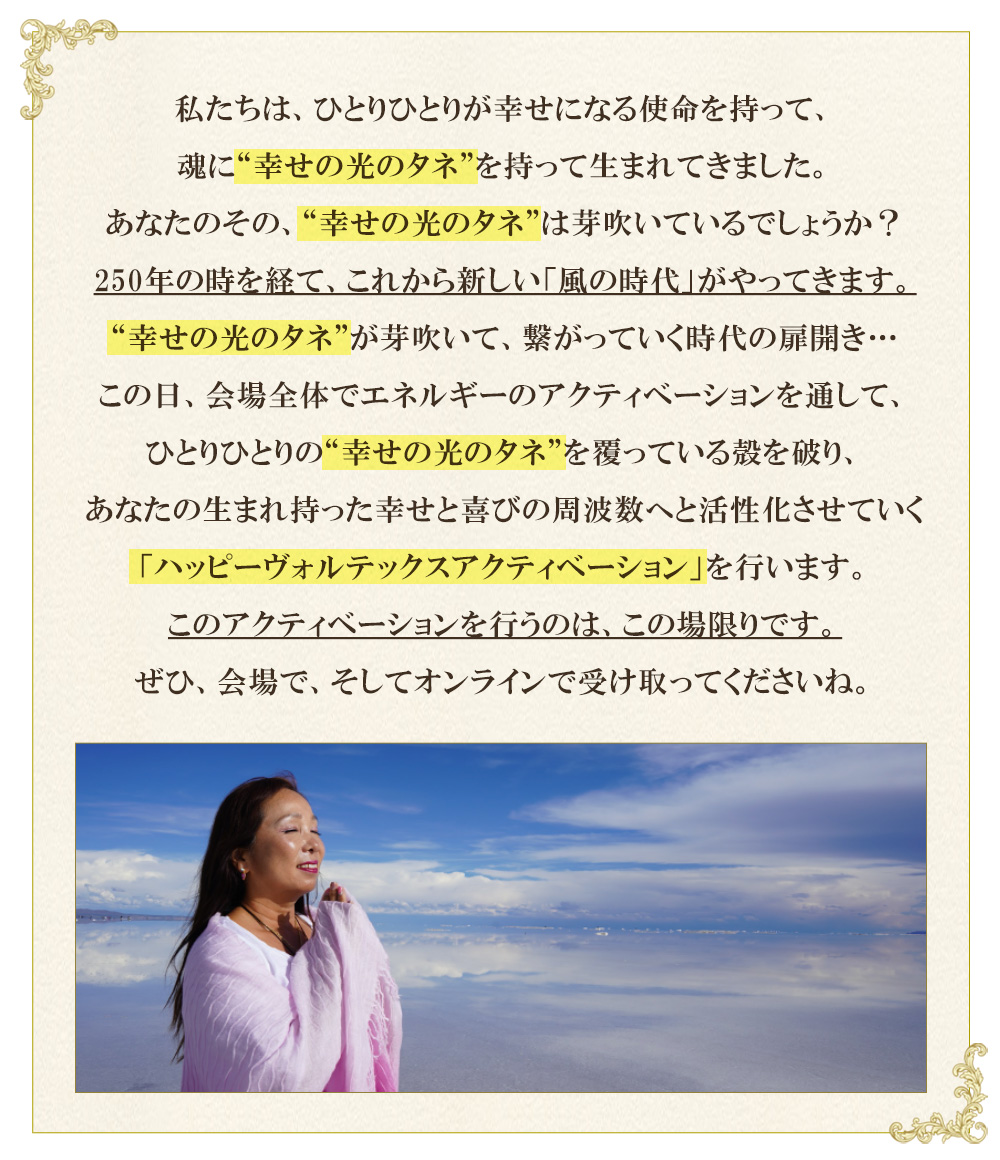 私たちは、ひとりひとりが幸せになる使命を持って、
魂に”幸せの光のタネ”を持って生まれてきました。
あなたのその、”幸せの光のタネ”は芽吹いているでしょうか？
250年の時を経て、これから新しい「風の時代」がやってきます。
“幸せの光のタネ”が芽吹いて、繋がっていく時代の扉開き…
この日、会場全体でエネルギーのアクティベーションを通して、
ひとりひとりの”幸せの光のタネ”を覆っている殻を破り、
あなたの生まれ持った幸せと喜びの周波数へと活性化させていく
「ハッピーヴォルテックスアクティベーション」を行います。
このアクティベーションを行うのは、この場限りです。
ぜひ、会場で、そしてオンラインで受け取ってくださいね。
