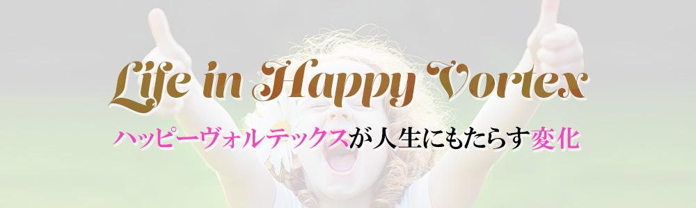 Life in Happy Vortex
ハッピーヴォルテックスが人生にもたらす変化